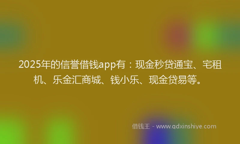 2025年的信誉借钱app有：现金秒贷通宝、宅租机、乐金汇商城、钱小乐、现金贷易等。