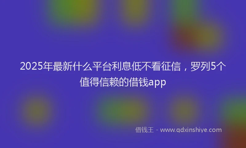 2025年最新什么平台利息低不看征信，罗列5个值得信赖的借钱app