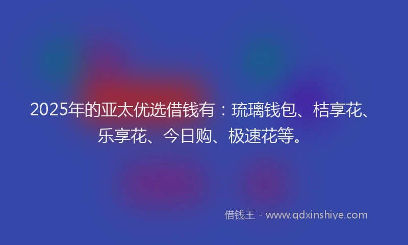 2025年的亚太优选借钱有：琉璃钱包、桔享花、乐享花、今日购、极速花等。