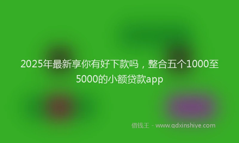 2025年最新享你有好下款吗，整合五个1000至5000的小额贷款app