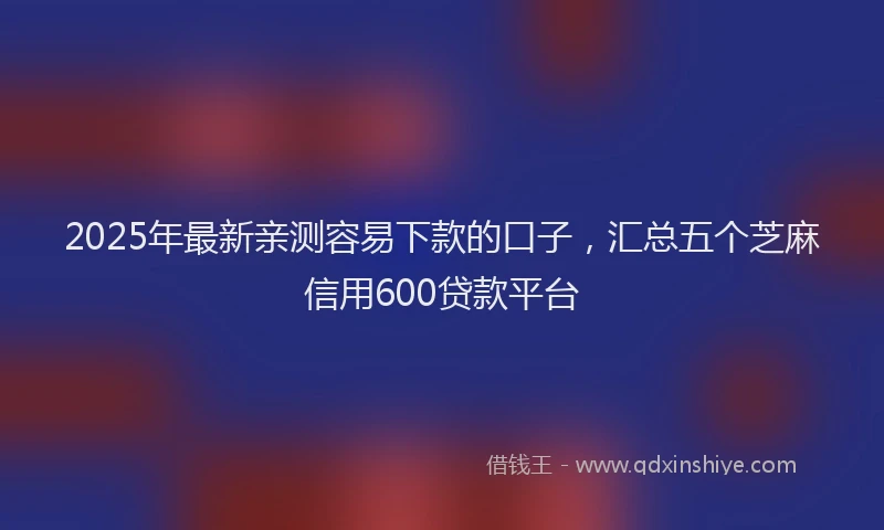 2025年最新亲测容易下款的口子，汇总五个芝麻信用600贷款平台