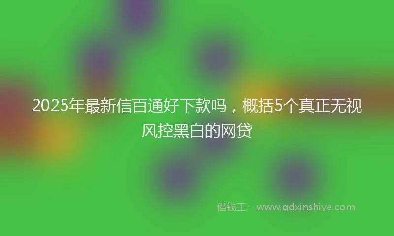 2025年最新信百通好下款吗，概括5个真正无视风控黑白的网贷