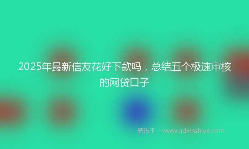 2025年最新信友花好下款吗，总结五个极速审核的网贷口子