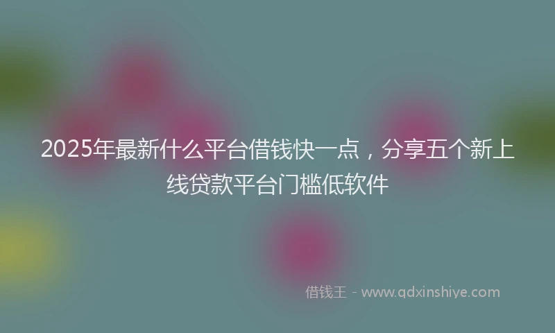 2025年最新什么平台借钱快一点，分享五个新上线贷款平台门槛低软件