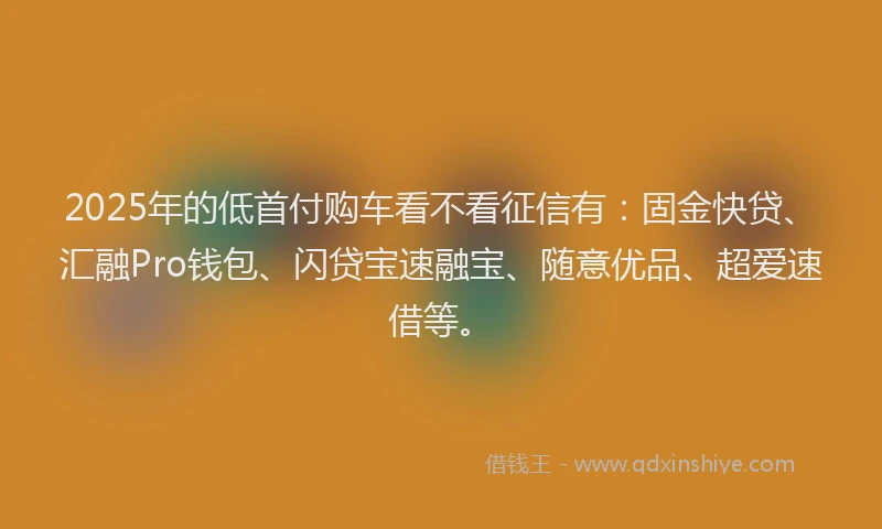 2025年的低首付购车看不看征信有：固金快贷、汇融Pro钱包、闪贷宝速融宝、随意优品、超爱速借等。