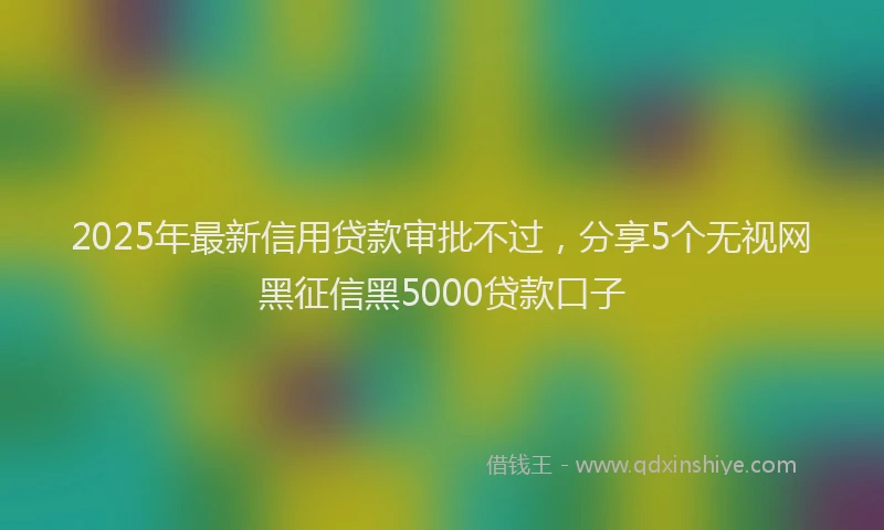 2025年最新信用贷款审批不过，分享5个无视网黑征信黑5000贷款口子