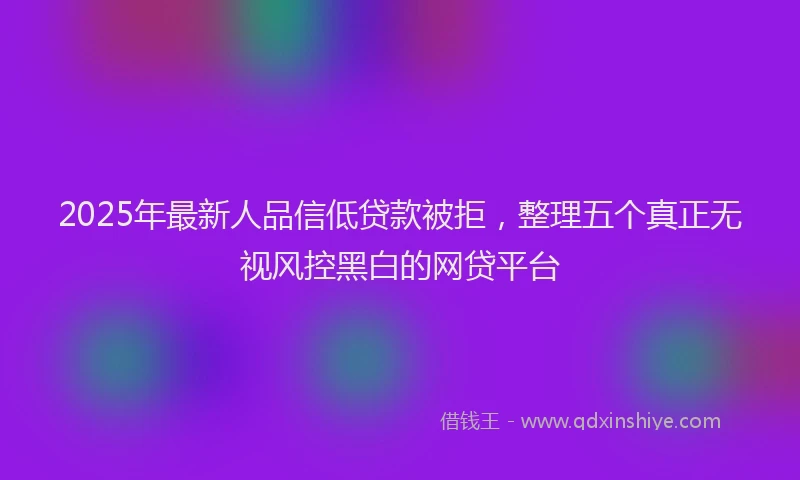 2025年最新人品信低贷款被拒，整理五个真正无视风控黑白的网贷平台