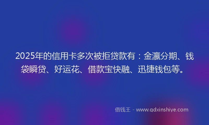 2025年的信用卡多次被拒贷款有：金瀛分期、钱袋瞬贷、好运花、借款宝快融、迅捷钱包等。