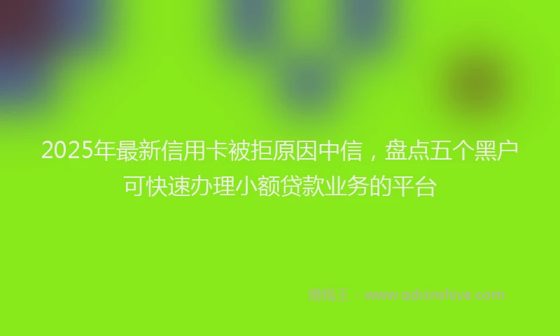 2025年最新信用卡被拒原因中信，盘点五个黑户可快速办理小额贷款业务的平台