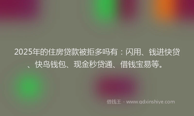 2025年的住房贷款被拒多吗有：闪用、钱进快贷、快鸟钱包、现金秒贷通、借钱宝易等。