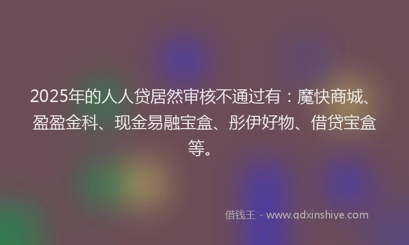 2025年的人人贷居然审核不通过有：魔快商城、盈盈金科、现金易融宝盒、彤伊好物、借贷宝盒等。