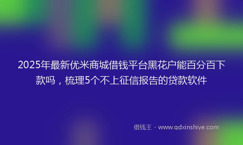 2025年最新优米商城借钱平台黑花户能百分百下款吗，梳理5个不上征信报告的贷款软件