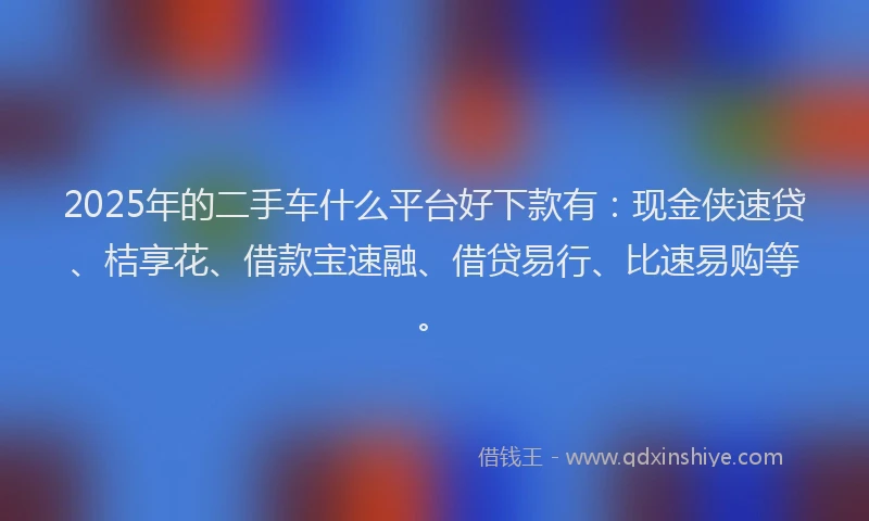 2025年的二手车什么平台好下款有：现金侠速贷、桔享花、借款宝速融、借贷易行、比速易购等。