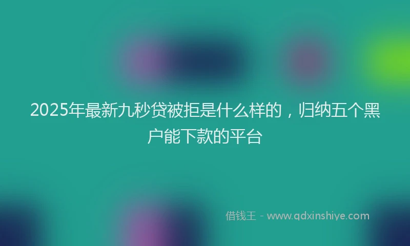 2025年最新九秒贷被拒是什么样的，归纳五个黑户能下款的平台