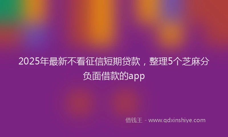 2025年最新不看征信短期贷款，整理5个芝麻分负面借款的app
