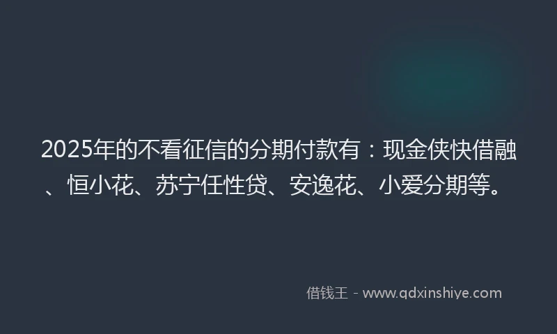 2025年的不看征信的分期付款有：现金侠快借融、恒小花、苏宁任性贷、安逸花、小爱分期等。