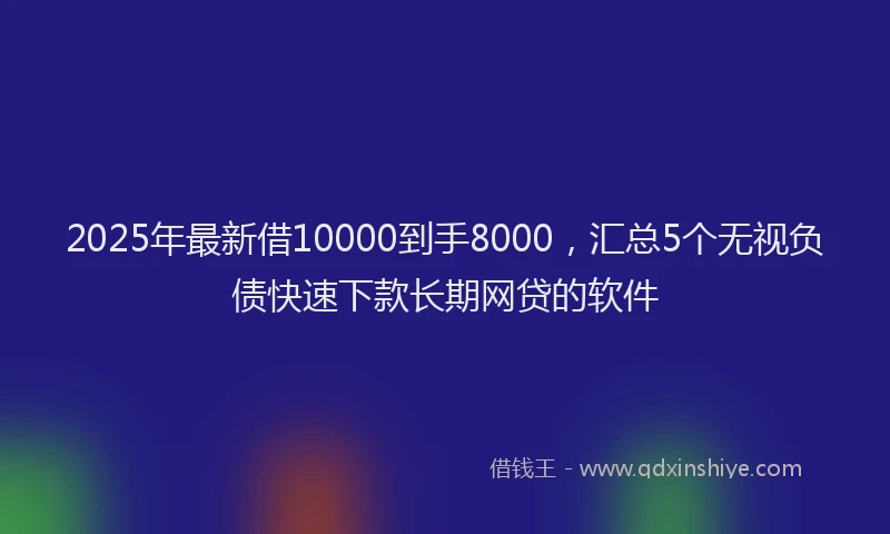 2025年最新借10000到手8000，汇总5个无视负债快速下款长期网贷的软件