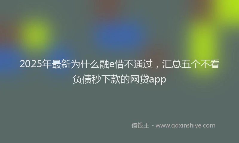 2025年最新为什么融e借不通过，汇总五个不看负债秒下款的网贷app