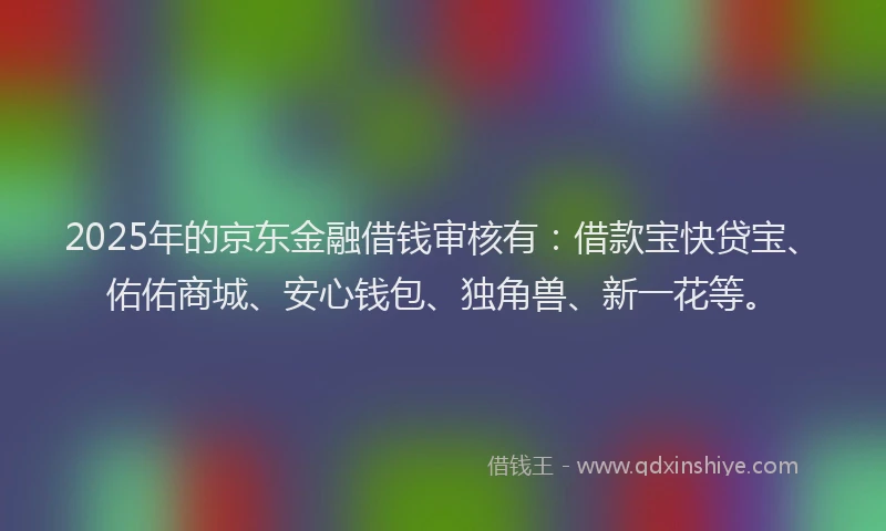 2025年的京东金融借钱审核有：借款宝快贷宝、佑佑商城、安心钱包、独角兽、新一花等。