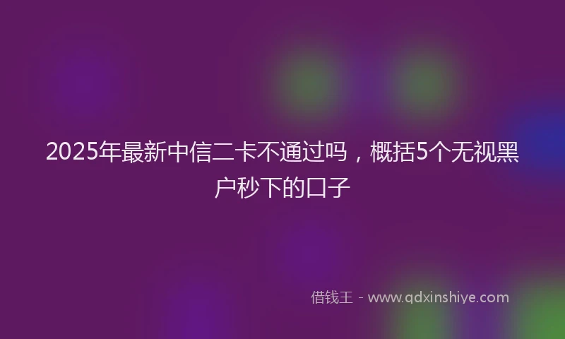 2025年最新中信二卡不通过吗，概括5个无视黑户秒下的口子