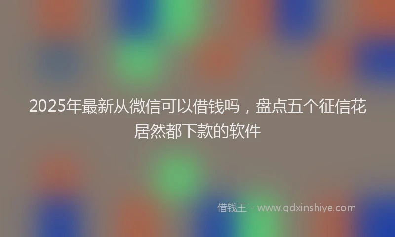 2025年最新从微信可以借钱吗，盘点五个征信花居然都下款的软件