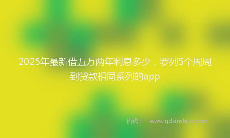 2025年最新借五万两年利息多少，罗列5个周周到贷款相同系列的app