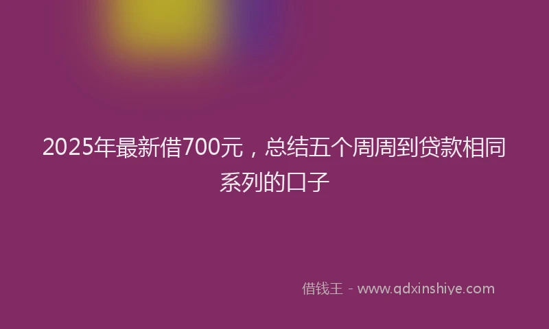 2025年最新借700元，总结五个周周到贷款相同系列的口子