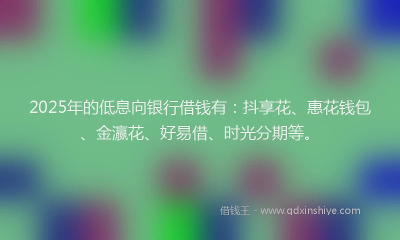 2025年的低息向银行借钱有：抖享花、惠花钱包、金瀛花、好易借、时光分期等。