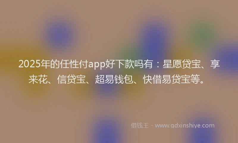 2025年的任性付app好下款吗有：星愿贷宝、享来花、信贷宝、超易钱包、快借易贷宝等。