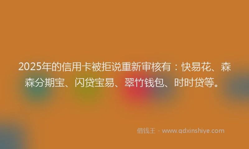 2025年的信用卡被拒说重新审核有：快易花、森森分期宝、闪贷宝易、翠竹钱包、时时贷等。