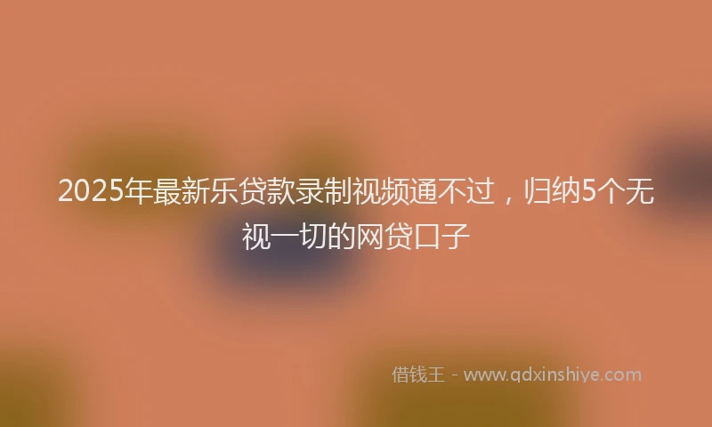 2025年最新乐贷款录制视频通不过，归纳5个无视一切的网贷口子