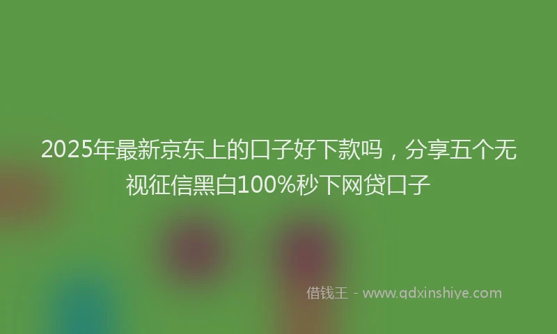 2025年最新京东上的口子好下款吗，分享五个无视征信黑白100%秒下网贷口子