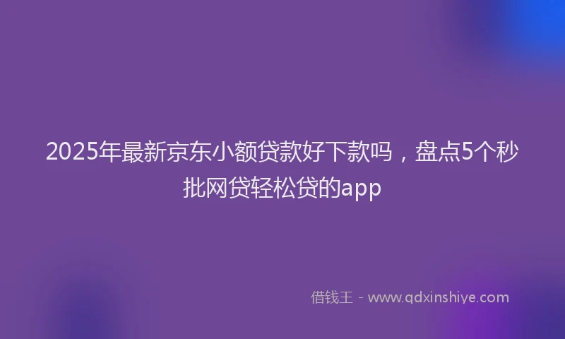 2025年最新京东小额贷款好下款吗，盘点5个秒批网贷轻松贷的app