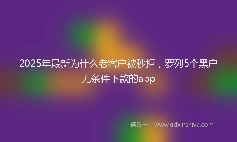 2025年最新为什么老客户被秒拒，罗列5个黑户无条件下款的app