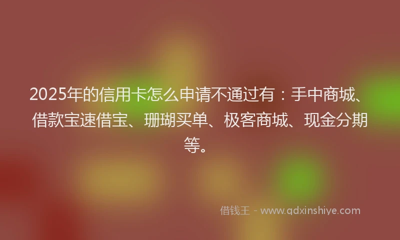2025年的信用卡怎么申请不通过有：手中商城、借款宝速借宝、珊瑚买单、极客商城、现金分期等。