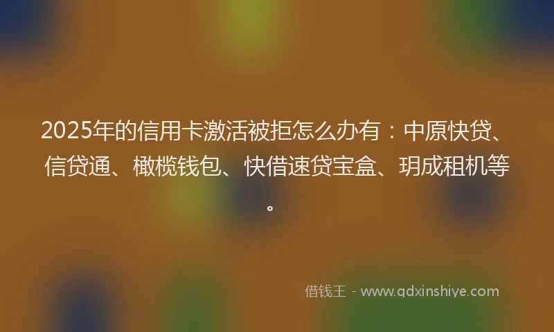 2025年的信用卡激活被拒怎么办有:中原快贷、信贷通、橄榄钱包、快借速贷宝盒、玥成租机等。