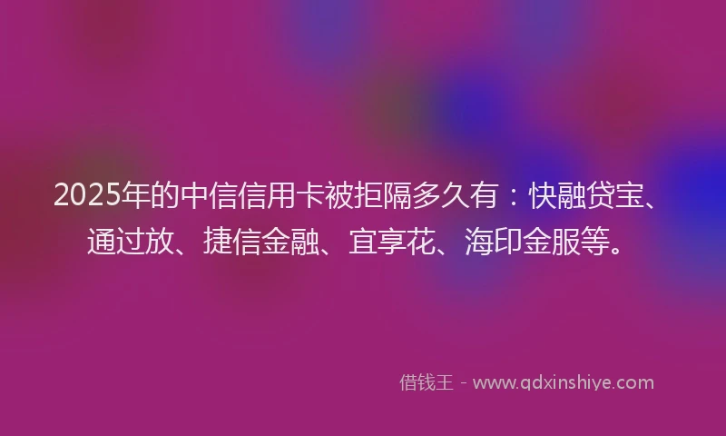 2025年的中信信用卡被拒隔多久有：快融贷宝、通过放、捷信金融、宜享花、海印金服等。