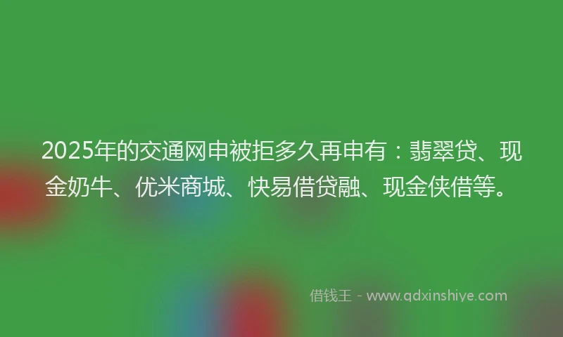 2025年的交通网申被拒多久再申有：翡翠贷、现金奶牛、优米商城、快易借贷融、现金侠借等。