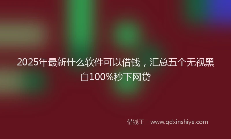 2025年最新什么软件可以借钱，汇总五个无视黑白100%秒下网贷