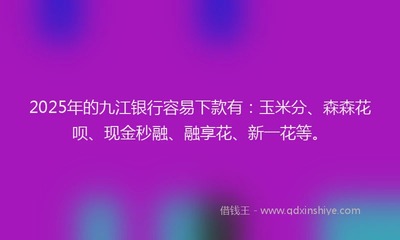 2025年的九江银行容易下款有：玉米分、森森花呗、现金秒融、融享花、新一花等。