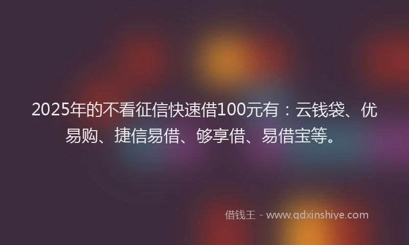 2025年的不看征信快速借100元有：云钱袋、优易购、捷信易借、够享借、易借宝等。