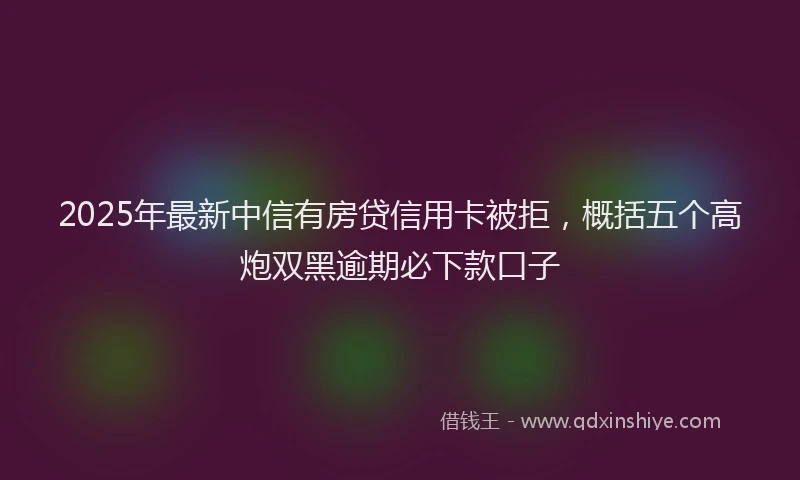 2025年最新中信有房贷信用卡被拒，概括五个高炮双黑逾期必下款口子