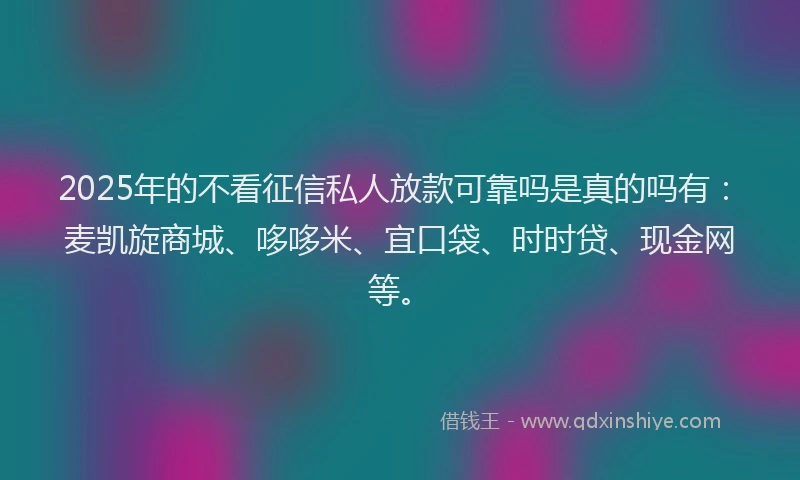 2025年的不看征信私人放款可靠吗是真的吗有:麦凯旋商城、哆哆米、宜口袋、时时贷、现金网等。