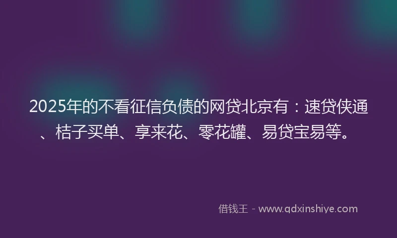 2025年的不看征信负债的网贷北京有：速贷侠通、桔子买单、享来花、零花罐、易贷宝易等。