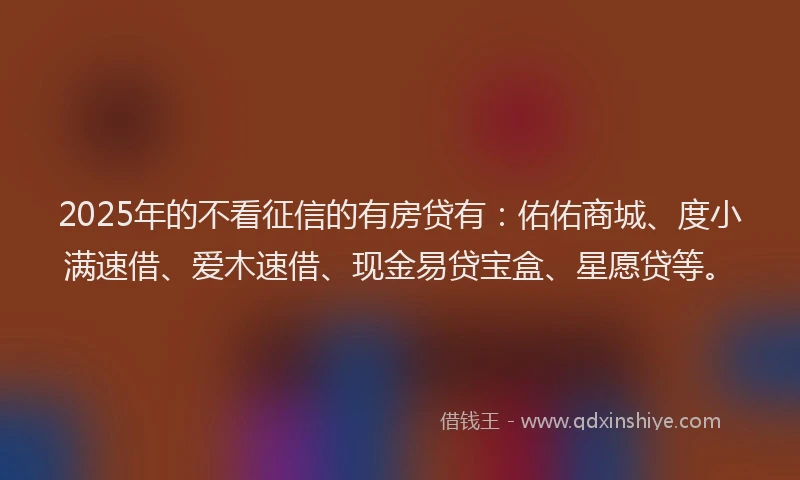 2025年的不看征信的有房贷有：佑佑商城、度小满速借、爱木速借、现金易贷宝盒、星愿贷等。