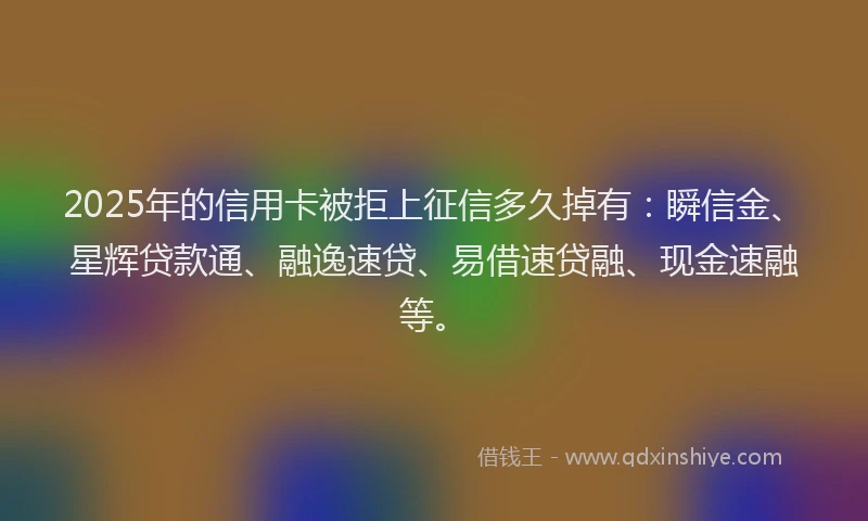 2025年的信用卡被拒上征信多久掉有：瞬信金、星辉贷款通、融逸速贷、易借速贷融、现金速融等。
