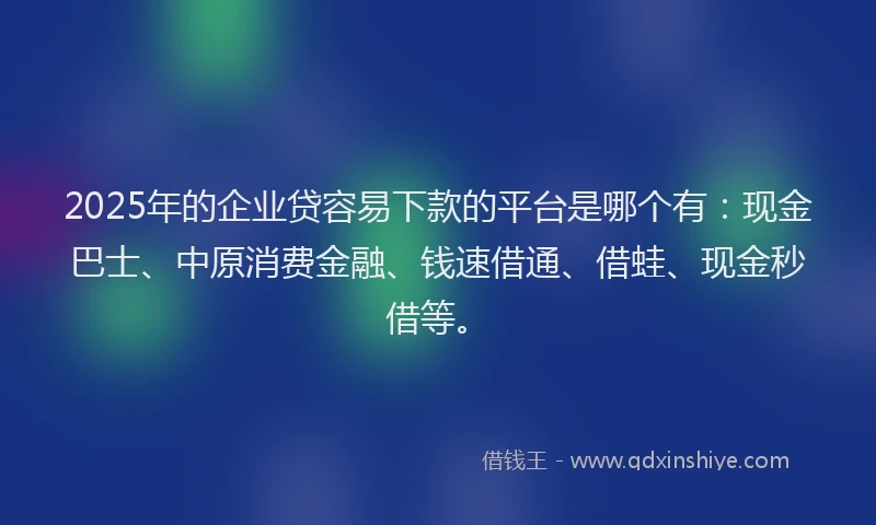 2025年的企业贷容易下款的平台是哪个有：现金巴士、中原消费金融、钱速借通、借蛙、现金秒借等。