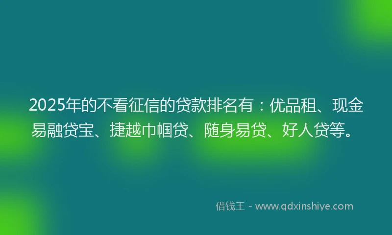2025年的不看征信的贷款排名有：优品租、现金易融贷宝、捷越巾帼贷、随身易贷、好人贷等。