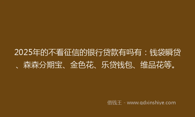 2025年的不看征信的银行贷款有吗有：钱袋瞬贷、森森分期宝、金色花、乐贷钱包、维品花等。