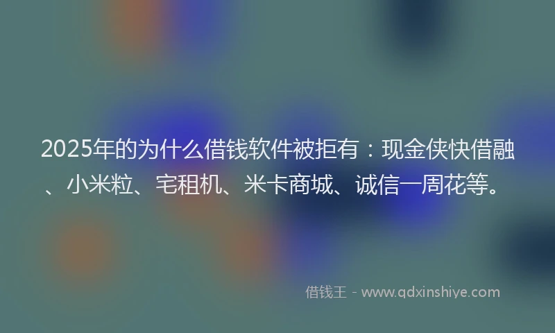 2025年的为什么借钱软件被拒有：现金侠快借融、小米粒、宅租机、米卡商城、诚信一周花等。